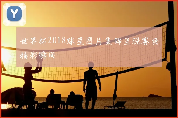 世界杯2018球星图片集锦呈现赛场精彩瞬间