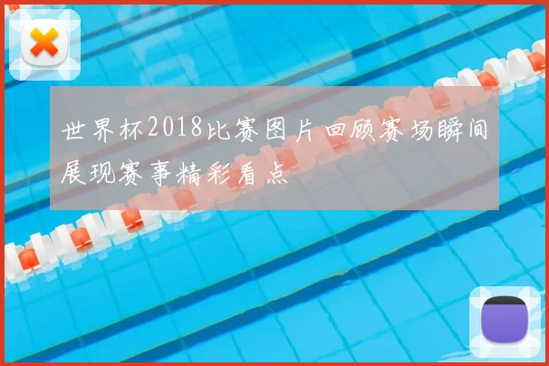 世界杯2018比赛图片回顾赛场瞬间展现赛事精彩看点