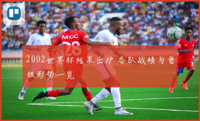 2002世界杯结果出炉 各队战绩与晋级形势一览